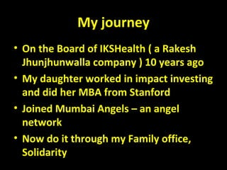 My journey
• On the Board of IKSHealth ( a Rakesh
Jhunjhunwalla company ) 10 years ago
• My daughter worked in impact investing
and did her MBA from Stanford
• Joined Mumbai Angels – an angel
network
• Now do it through my Family office,
Solidarity
 