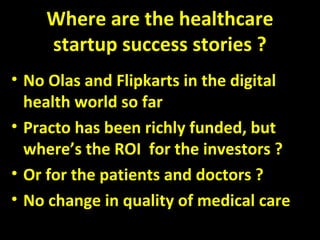 Where are the healthcare
startup success stories ?
• No Olas and Flipkarts in the digital
health world so far
• Practo has been richly funded, but
where’s the ROI for the investors ?
• Or for the patients and doctors ?
• No change in quality of medical care
 