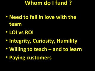 Whom do I fund ?
• Need to fall in love with the
team
• LOI vs ROI
• Integrity, Curiosity, Humility
• Willing to teach – and to learn
• Paying customers
 