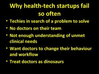 Why health-tech startups fail
so often
• Techies in search of a problem to solve
• No doctors on their team
• Not enough understanding of unmet
clinical needs
• Want doctors to change their behaviour
and workflow
• Treat doctors as dinosaurs
 