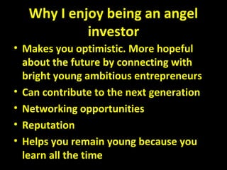 Why I enjoy being an angel
investor
• Makes you optimistic. More hopeful
about the future by connecting with
bright young ambitious entrepreneurs
• Can contribute to the next generation
• Networking opportunities
• Reputation
• Helps you remain young because you
learn all the time
 