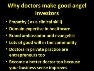 Why doctors make good angel
investors
• Empathy ( as a clinical skill)
• Domain expertise in healthcare
• Brand ambassador and evangelist
• Lots of good will in the community
• Doctors in private practice are
entrepreneurs too
• Become a better doctor too because
your business sense improves
 