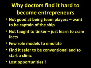 Why doctors find it hard to
become entrepreneurs
• Not good at being team players – want
to be captain of the ship
• Not taught to tinker – just learn to cram
facts
• Few role models to emulate
• Find it safer to be conventional and to
start a clinic
• Lost opportunities !
 