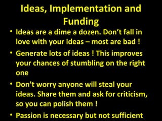 Ideas, Implementation and
Funding
• Ideas are a dime a dozen. Don’t fall in
love with your ideas – most are bad !
• Generate lots of ideas ! This improves
your chances of stumbling on the right
one
• Don’t worry anyone will steal your
ideas. Share them and ask for criticism,
so you can polish them !
• Passion is necessary but not sufficient
 