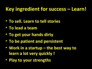 Key ingredient for success – Learn!
• To sell. Learn to tell stories
• To lead a team
• To get your hands dirty
• To be patient and persistent
• Work in a startup – the best way to
learn a lot very quickly !
• Play to your strengths
 