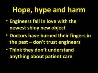 Hope, hype and harm
• Engineers fall In love with the
newest shiny new object
• Doctors have burned their fingers in
the past – don’t trust engineers
• Think they don’t understand
anything about patient care
 