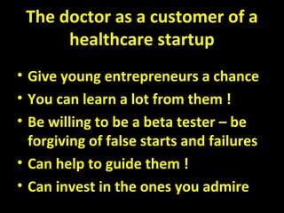 The doctor as a customer of a
healthcare startup
• Give young entrepreneurs a chance
• You can learn a lot from them !
• Be willing to be a beta tester – be
forgiving of false starts and failures
• Can help to guide them !
• Can invest in the ones you admire
 
