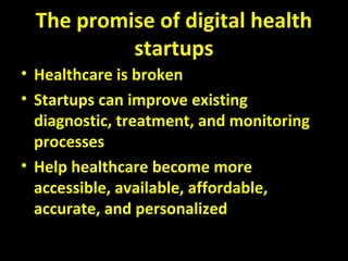 The promise of digital health
startups
• Healthcare is broken
• Startups can improve existing
diagnostic, treatment, and monitoring
processes
• Help healthcare become more
accessible, available, affordable,
accurate, and personalized
 