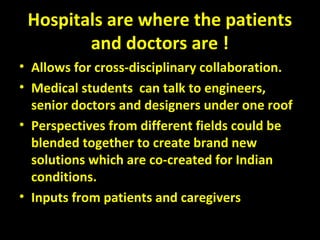 Hospitals are where the patients
and doctors are !
• Allows for cross-disciplinary collaboration.
• Medical students can talk to engineers,
senior doctors and designers under one roof
• Perspectives from different fields could be
blended together to create brand new
solutions which are co-created for Indian
conditions.
• Inputs from patients and caregivers
 