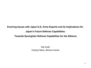 Evolving Issues with Japan-U.S. Arms Exports and its Implications for

                Japan’s Future Defense Capabilities:

      Towards Synergistic Defense Capabilities for the Alliance



                                Koji Imaki
                      Visiting Fellow, Stimson Center




                                                                        1
 