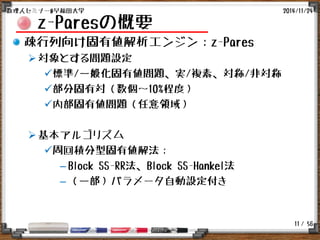 / 56
z-Paresの概要
疎行列向け固有値解析エンジン：z-Pares
対象とする問題設定
標準/一般化固有値問題、実/複素、対称/非対称
部分固有対（数個～10%程度）
内部固有値問題（任意領域）
基本アルゴリズム
周回積分型固有値解法：
– Block SS-RR法、Block SS-Hankel法
– （一部）パラメータ自動設定付き
2014/11/24数理人セミナー@早稲田大学
11
 