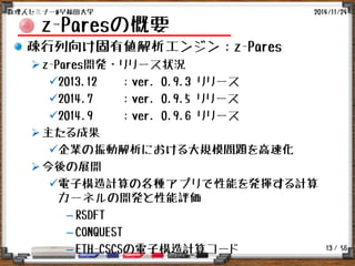 / 56
z-Paresの概要
疎行列向け固有値解析エンジン：z-Pares
z-Pares開発・リリース状況
2013.12 ：ver. 0.9.3 リリース
2014.7 ：ver. 0.9.5 リリース
2014.9 ：ver. 0.9.6 リリース
主たる成果
企業の振動解析における大規模問題を高速化
今後の展開
電子構造計算の各種アプリで性能を発揮する計算
カーネルの開発と性能評価
– RSDFT
– CONQUEST
– ETH-CSCSの電子構造計算コード
2014/11/24数理人セミナー@早稲田大学
13
 