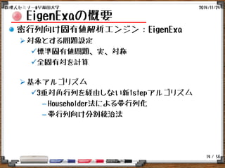 / 56
EigenExaの概要
密行列向け固有値解析エンジン：EigenExa
対象とする問題設定
標準固有値問題、実、対称
全固有対を計算
基本アルゴリズム
3重対角行列を経由しない新1stepアルゴリズム
– Householder法による帯行列化
– 帯行列向け分割統治法
2014/11/24数理人セミナー@早稲田大学
14
 
