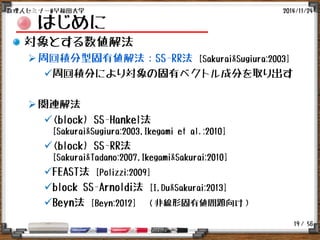 / 56
はじめに
対象とする数値解法
周回積分型固有値解法：SS-RR法 [Sakurai&Sugiura:2003]
周回積分により対象の固有ベクトル成分を取り出す
関連解法
(block) SS-Hankel法
[Sakurai&Sugiura:2003,Ikegami et al.:2010]
(block) SS-RR法
[Sakurai&Tadano:2007,Ikegami&Sakurai:2010]
FEAST法 [Polizzi:2009]
block SS-Arnoldi法 [I,Du&Sakurai:2013]
Beyn法 [Beyn:2012] （非線形固有値問題向け）
2014/11/24数理人セミナー@早稲田大学
19
 