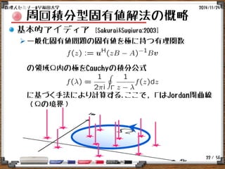 / 56
周回積分型固有値解法の概略
基本的アイディア [Sakurai&Sugiura:2003]
一般化固有値問題の固有値を極に持つ有理関数
の領域Ω内の極をCauchyの積分公式
に基づく手法により計算する.ここで, ΓはJordan閉曲線
（Ωの境界）
2014/11/24数理人セミナー@早稲田大学
22
 