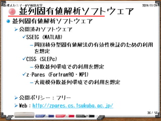 / 56
並列固有値解析ソフトウェア
並列固有値解析ソフトウェア
公開済みソフトウェア
SSEIG (MATLAB)
– 周回積分型固有値解法の有効性検証のための利用
を想定
CISS (SLEPc)
– 分散並列環境での利用を想定
z-Pares (Fortran90・MPI)
– 大規模分散並列環境での利用を想定
公開ポリシー：フリー
Web：http://zpares.cs.tsukuba.ac.jp/
2014/11/24数理人セミナー@早稲田大学
36
 