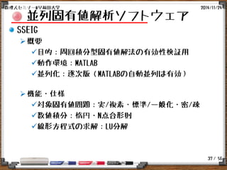 / 56
並列固有値解析ソフトウェア
SSEIG
概要
目的：周回積分型固有値解法の有効性検証用
動作環境：MATLAB
並列化：逐次版（MATLABの自動並列は有効）
機能・仕様
対象固有値問題：実/複素・標準/一般化・密/疎
数値積分：楕円・N点台形則
線形方程式の求解：LU分解
2014/11/24数理人セミナー@早稲田大学
37
 