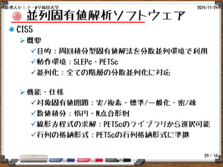 / 56
並列固有値解析ソフトウェア
CISS
概要
目的：周回積分型固有値解法を分散並列環境で利用
動作環境：SLEPc・PETSc
並列化：全ての階層の分散並列化に対応
機能・仕様
対象固有値問題：実/複素・標準/一般化・密/疎
数値積分：楕円・N点台形則
線形方程式の求解：PETScのライブラリから選択可能
行列の格納形式：PETScの行列格納形式に準拠
2014/11/24数理人セミナー@早稲田大学
39
 