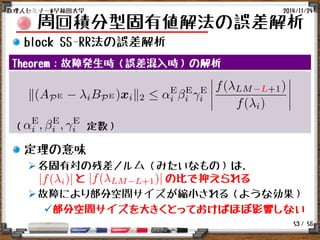 / 56
周回積分型固有値解法の誤差解析
block SS-RR法の誤差解析
定理の意味
各固有対の残差ノルム（みたいなもの）は,
と の比で抑えられる
故障により部分空間サイズが縮小される（ような効果）
部分空間サイズを大きくとっておけばほぼ影響しない
2014/11/24数理人セミナー@早稲田大学
53
Theorem：故障発生時（誤差混入時）の解析
（ 定数）
 
