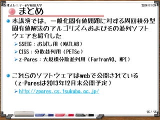 / 56
まとめ
本講演では, 一般化固有値問題に対する周回積分型
固有値解法のアルゴリズムおよびその並列ソフト
ウェアを紹介した
SSEIG：お試し用（MATLAB）
CISS：分散並列用（PETSc）
z-Pares：大規模分散並列用（Fortran90、MPI）
これらのソフトウェアはwebで公開されている
（z-Paresは2013年12月末公開予定）
http://zpares.cs.tsukuba.ac.jp/
2014/11/24数理人セミナー@早稲田大学
56
 