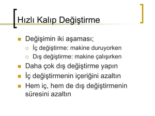 Hızlı Kalıp Değiştirme
 Değişimin iki aşaması;
 İç değiştirme: makine duruyorken
 Dış değiştirme: makine çalışırken
 Daha çok dış değiştirme yapın
 İç değiştirmenin içeriğini azaltın
 Hem iç, hem de dış değiştirmenin
süresini azaltın
 