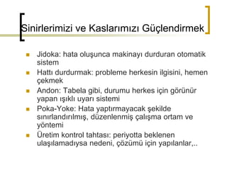 Sinirlerimizi ve Kaslarımızı Güçlendirmek
 Jidoka: hata oluşunca makinayı durduran otomatik
sistem
 Hattı durdurmak: probleme herkesin ilgisini, hemen
çekmek
 Andon: Tabela gibi, durumu herkes için görünür
yapan ışıklı uyarı sistemi
 Poka-Yoke: Hata yaptırmayacak şekilde
sınırlandırılmış, düzenlenmiş çalışma ortam ve
yöntemi
 Üretim kontrol tahtası: periyotta beklenen
ulaşılamadıysa nedeni, çözümü için yapılanlar,..
 