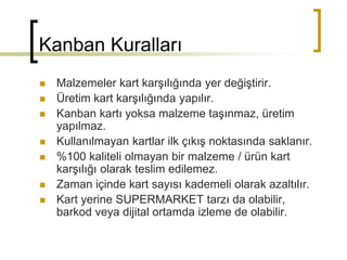 Kanban Kuralları
 Malzemeler kart karşılığında yer değiştirir.
 Üretim kart karşılığında yapılır.
 Kanban kartı yoksa malzeme taşınmaz, üretim
yapılmaz.
 Kullanılmayan kartlar ilk çıkış noktasında saklanır.
 %100 kaliteli olmayan bir malzeme / ürün kart
karşılığı olarak teslim edilemez.
 Zaman içinde kart sayısı kademeli olarak azaltılır.
 Kart yerine SUPERMARKET tarzı da olabilir,
barkod veya dijital ortamda izleme de olabilir.
 