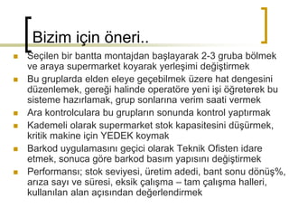 Bizim için öneri..
 Seçilen bir bantta montajdan başlayarak 2-3 gruba bölmek
ve araya supermarket koyarak yerleşimi değiştirmek
 Bu gruplarda elden eleye geçebilmek üzere hat dengesini
düzenlemek, gereği halinde operatöre yeni işi öğreterek bu
sisteme hazırlamak, grup sonlarına verim saati vermek
 Ara kontrolculara bu grupların sonunda kontrol yaptırmak
 Kademeli olarak supermarket stok kapasitesini düşürmek,
kritik makine için YEDEK koymak
 Barkod uygulamasını geçici olarak Teknik Ofisten idare
etmek, sonuca göre barkod basım yapısını değiştirmek
 Performansı; stok seviyesi, üretim adedi, bant sonu dönüş%,
arıza sayı ve süresi, eksik çalışma – tam çalışma halleri,
kullanılan alan açısından değerlendirmek
 