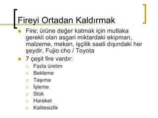 Fireyi Ortadan Kaldırmak
 Fire; ürüne değer katmak için mutlaka
gerekli olan asgari miktardaki ekipman,
malzeme, mekan, işçilik saati dışındaki her
şeydir, Fujio cho / Toyota
 7 çeşit fire vardır:
 Fazla üretim
 Bekleme
 Taşıma
 İşleme
 Stok
 Hareket
 Kalitesizlik
 