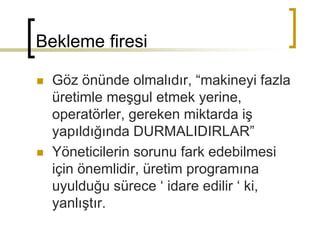 Bekleme firesi
 Göz önünde olmalıdır, “makineyi fazla
üretimle meşgul etmek yerine,
operatörler, gereken miktarda iş
yapıldığında DURMALIDIRLAR”
 Yöneticilerin sorunu fark edebilmesi
için önemlidir, üretim programına
uyulduğu sürece ‘ idare edilir ‘ ki,
yanlıştır.
 