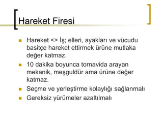 Hareket Firesi
 Hareket <> İş; elleri, ayakları ve vücudu
basitçe hareket ettirmek ürüne mutlaka
değer katmaz.
 10 dakika boyunca tornavida arayan
mekanik, meşguldür ama ürüne değer
katmaz.
 Seçme ve yerleştirme kolaylığı sağlanmalı
 Gereksiz yürümeler azaltılmalı
 