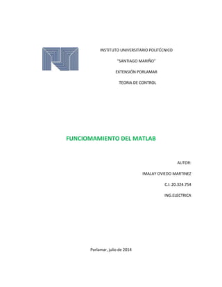 INSTITUTO UNIVERSITARIO POLITÉCNICO
“SANTIAGO MARIÑO”
EXTENSIÓN PORLAMAR
TEORIA DE CONTROL
FUNCIOMAMIENTO DEL MATLAB
AUTOR:
IMALAY OVIEDO MARTINEZ
C.I: 20.324.754
ING.ELECTRICA
Porlamar, julio de 2014
 