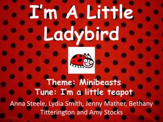 I’m A Little
Ladybird
Anna Steele, Lydia Smith, Jenny Mather, Bethany
Titterington and Amy Stocks
Theme: Minibeasts
Tune: I’m a little teapot
 