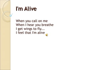 I'm Alive When you call on me When I hear you breathe I get wings to fly... I feel that I'm alive  