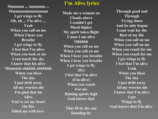 I’m Alive lyrics
 Mmmmm ... mmmmm ...
 Mmmmmmmmmmmm                 Made me a woman on          Through good and
     I get wings to fly            Clouds above                 Through
  Oh, oh ... I'm alive ...         I couldn't get             Trying times
           Yeah                    Much higher            And its only begun
  When you call on me         My spirit takes flight       I cant wait for the
    When I hear you              Cause I am alive            Rest of my life
          Breathe                     Ohhhhh             When you call on me
     I get wings to fly       When you call on me        When you call on me
   I feel that I'm alive      When you call on me       When you reach for me
  When you look at me        When I hear you breathe    When you reach for me
   I can touch the sky       When I hear you breathe        I get wings to fly
  I know that Im alive           I get wings to fly       I feel that I'm alive
Mmmmm ohhhhh ahhhhhh                    (fly)                     Yeah
      When you bless           I feel that I'm alive         When you bless
          The day                    (I'm alive)                 The day
     I just drift away           When you reach             I just drift away
   All my worries die                  For me              All my worries die
     I'm glad that im          Raising spirits high      I know that I'm alive
           Alive                 God knows that                    I get
  You've set my heart                                          Wings to fly
          On fire               That Ill be the one    God knows that I'm alive
  Filled me with love             Standing by
 