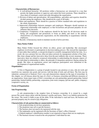 Characteristics of Bureaucracy
1. A well-defined hierarchy: All positions within a bureaucracy are structured in a way that
permits the higher positions to supervise and control the lower positions. There should be a
clear chain of command, control and order throughout the organization.
2. Division of labour and specialization: All responsibilities, specialties and expertise should be
divided among the employees. One should not be a jack of all trades.
3. Rules and regulations: There should be a practice to follow standard rules and regulations in
the whole organization.
4. Impersonal relationships between managers and employees: Managers should maintain an
impersonal relationship with employees so that favouritism and personal prejudice do not
influence their decisions.
5. Competence: Competence of the employees should be the basis for all decisions made in
hiring, job assignments and promotions to foster an ability and merit as the primary
characteristics of a bureaucratic organization, not the relationship or acquaintance with the
employees.
6. Records: A bureaucracy needs to maintain records of all its activities.
Mary Parker Follett
Mary Parker Follett focused her efforts on ethics, power and leadership. She encouraged
employee involvement or participation in decision-making process. She stressed the importance
of men rather than methods, a concept developed in scientific management before her time. As a
result, she was a pioneer but was often not taken seriously by management scholars of her time.
But, times change and her innovative ideas from the past suddenly take on new meanings. These
innovative ideas are related to reciprocal relationships in understanding the dynamic aspects of
the individual in relationship to others, the principle of integration and power sharing among the
people. Her ideas on negotiation, power and employee participation were influential in the
development of organizational studies.
Organization :
A firm or Organization is a group of people located in any premises or area, who do work and
transform raw materials into goods and services with the help of tools and sell them. The firm may be
industrial, commercial or financial. Firm’s size and characteristics depend on the type of ownerships. In
this chapter, we will discuss about the type of a firm’s or business ownership and different structures of
an organization. Some major types of firm’s ownerships are sole partnership, general partnership, limited
partnership, limited liability partnership, corporation, joint stock company (private and public company),
cooperative society, etc.
Forms of Organization
Sole Proprietorship
A sole proprietorship is the simplest form of business ownership. It is owned by a single
person.The owner enjoys alone with the business’s profits and losses. There is no liability protection for
the owner. The owner is liable to pay all the debts. If the individual is sued and loses, the business and
personal property may be seized to pay obligations.
Characteristics of sole partnership are enumerated as follows:
1. Sole proprietorships do not have perpetuity.
2. The proprietor may sell or quit the business.
3. The business does not need to be registered with the state.
4. The trademarks can be registered with the Secretary of State’s office if desired.
. A federal employer’s identification number is not required as long as there are no employees.
6. The business income is taxed at the sole proprietor’s individual tax rate.
 