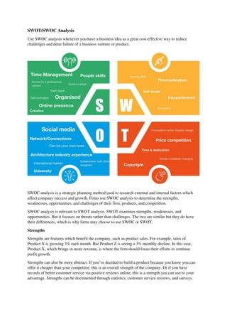 SWOT/SWOC Analysis
Use SWOC analysis whenever you have a business idea as a great cost-effective way to reduce
challenges and deter failure of a business venture or product.
SWOC analysis is a strategic planning method used to research external and internal factors which
affect company success and growth. Firms use SWOC analysis to determine the strengths,
weaknesses, opportunities, and challenges of their firm, products, and competition.
SWOC analysis is relevant to SWOT analysis. SWOT examines strengths, weaknesses, and
opportunities. But it focuses on threats rather than challenges. The two are similar but they do have
their differences, which is why firms may choose to use SWOC or SWOT.
Strengths
Strengths are features which benefit the company, such as product sales. For example, sales of
Product X is growing 3% each month. But Product Z is seeing a 3% monthly decline. In this case,
Product X, which brings in more revenue, is where the firm should focus their efforts to continue
profit growth.
Strengths can also be more abstract. If you’ve decided to build a product because you know you can
offer it cheaper than your competitor, this is an overall strength of the company. Or if you have
records of better customer service via positive reviews online, this is a strength you can use to your
advantage. Strengths can be documented through statistics, customer service reviews, and surveys.
 