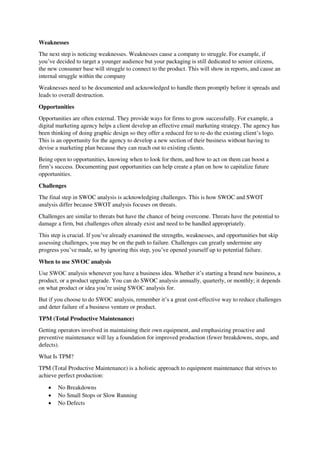 Weaknesses
The next step is noticing weaknesses. Weaknesses cause a company to struggle. For example, if
you’ve decided to target a younger audience but your packaging is still dedicated to senior citizens,
the new consumer base will struggle to connect to the product. This will show in reports, and cause an
internal struggle within the company
Weaknesses need to be documented and acknowledged to handle them promptly before it spreads and
leads to overall destruction.
Opportunities
Opportunities are often external. They provide ways for firms to grow successfully. For example, a
digital marketing agency helps a client develop an effective email marketing strategy. The agency has
been thinking of doing graphic design so they offer a reduced fee to re-do the existing client’s logo.
This is an opportunity for the agency to develop a new section of their business without having to
devise a marketing plan because they can reach out to existing clients.
Being open to opportunities, knowing when to look for them, and how to act on them can boost a
firm’s success. Documenting past opportunities can help create a plan on how to capitalize future
opportunities.
Challenges
The final step in SWOC analysis is acknowledging challenges. This is how SWOC and SWOT
analysis differ because SWOT analysis focuses on threats.
Challenges are similar to threats but have the chance of being overcome. Threats have the potential to
damage a firm, but challenges often already exist and need to be handled appropriately.
This step is crucial. If you’ve already examined the strengths, weaknesses, and opportunities but skip
assessing challenges, you may be on the path to failure. Challenges can greatly undermine any
progress you’ve made, so by ignoring this step, you’ve opened yourself up to potential failure.
When to use SWOC analysis
Use SWOC analysis whenever you have a business idea. Whether it’s starting a brand new business, a
product, or a product upgrade. You can do SWOC analysis annually, quarterly, or monthly; it depends
on what product or idea you’re using SWOC analysis for.
But if you choose to do SWOC analysis, remember it’s a great cost-effective way to reduce challenges
and deter failure of a business venture or product.
TPM (Total Productive Maintenance)
Getting operators involved in maintaining their own equipment, and emphasizing proactive and
preventive maintenance will lay a foundation for improved production (fewer breakdowns, stops, and
defects).
What Is TPM?
TPM (Total Productive Maintenance) is a holistic approach to equipment maintenance that strives to
achieve perfect production:
 No Breakdowns
 No Small Stops or Slow Running
 No Defects
 