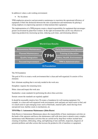 In addition it values a safe working environment:
 No Accidents
TPM emphasizes proactive and preventative maintenance to maximize the operational efficiency of
equipment. It blurs the distinction between the roles of production and maintenance by placing a
strong emphasis on empowering operators to help maintain their equipment.
The implementation of a TPM program creates a shared responsibility for equipment that encourages
greater involvement by plant floor workers. In the right environment this can be very effective in
improving productivity (increasing up time, reducing cycle times, and eliminating defects).
The 5S Foundation
The goal of 5S is to create a work environment that is clean and well-organized. It consists of five
elements:
Sort: eliminate anything that is not truly needed in the work area
Straighten: organize the remaining items
Shine: clean and inspect the work area
Standardize: create standards for performing the above three activities
Sustain: ensure the standards are regularly applied
It should be reasonably intuitive how 5S creates a foundation for well-running equipment. For
example, in a clean and well-organized work environment, tools and parts are much easier to find, and
it is much easier to spot emerging issues such as fluid leaks, material spills, metal shavings from
unexpected wear, hairline cracks in mechanisms, etc
TPM Pillar 1: Autonomous Maintenance (Jishu Hozen)
Jishu Hozen or Autonomous Maintenance places the responsibility of basic maintenance activities on
the hands of the operators and leaves the maintenance staff with more time to attend to more complex
maintenance tasks.Maintenance activities that are carried out by shop floor workers include basic
cleaning of machines, lubricating, oiling, and tightening of nuts and bolts, inspection, diagnosis of
potential problems and other actions that increase the productive life of machines or equipment.
 