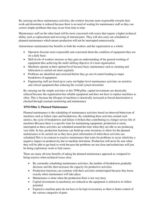 By carrying out these maintenance activities, the workers become more responsible towards their
work and downtime is reduced because there is no need of waiting for maintenance staff as they can
correct simple problems that may occur from time to time.
Maintenance staff on the other hand will be more concerned with issues that require a higher technical
ability such as replacement and servicing of internal parts. They will also carry out scheduled or
planned maintenance which means production will not be interrupted unnecessarily.
Autonomous maintenance has benefits to both the workers and the organization as a whole:
 Operators become more responsible and concerned about the condition of equipment they use
on a daily basis
 Skill levels of workers increase as they gain an understanding of the general working of
equipment thus achieving the multi-skilling objective of a lean organization
 Machines operate at their optimal level because basic maintenance such as cleaning and
lubrication is carried out more regularly
 Problems are identified and corrected before they go out of control leading to major
breakdown of equipment.
 Engineering staff are freed-up to carry out higher-level maintenance activities on sensitive
and critical equipment thus reducing the overall system downtime
By carrying out the simple activities in this TPM pillar, capital investments are drastically
reduced because the organization has reliable equipment and does not have to replace machines as
often. This is because the lifespan of machines is drastically increased as forced deterioration is
checked through constant monitoring and maintenance
TPM Pillar 2: Planned Maintenance
Planned maintenance is the scheduling of maintenance activities based on observed behaviour of
machines such as failure rates and breakdowns. By scheduling these activities around such
metrics, the cycle of breakdowns and failure is broken thus contributing to a longer service life of
machines.Because there is a specific time for maintaining equipment, production is rarely
interrupted as these activities are scheduled around the time when they are idle or are producing
very little. In fact, production functions can build up some inventory to allow for the planned
maintenance to be carried out as they have prior information of when these activities are
scheduled.This is in contrast to reactive maintenance that waits for problems to occur which has a
negative impact on productivity due to machine downtime. Production will never be sure when
they will be able to get back to work because the problems are not clear and technicians will just
be doing exploratory work to find causes.
There are many obvious benefits of taking the planned maintenance approach as compared to
being reactive when technical issues arise:
 By constantly scheduling maintenance activities, the number of breakdowns gradually
decrease and this then increases the capacity for productive activities
 Production functions can continue with their activities uninterrupted because they know
exactly when maintenance will take place.
 Maintenance is done when the production floor is not very busy
 Capital investments in machinery are reduced as the equipment is utilized to its fullest
potential
 Expensive machine parts do not have to be kept in inventory as there is better control of
the various categories of parts.
 