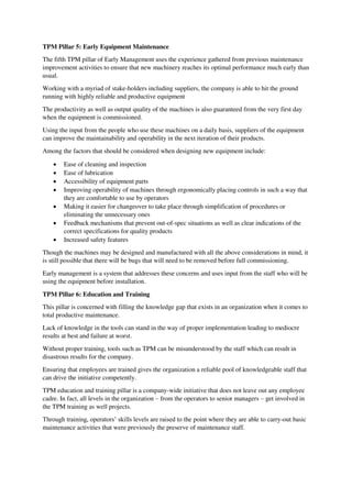 TPM Pillar 5: Early Equipment Maintenance
The fifth TPM pillar of Early Management uses the experience gathered from previous maintenance
improvement activities to ensure that new machinery reaches its optimal performance much early than
usual.
Working with a myriad of stake-holders including suppliers, the company is able to hit the ground
running with highly reliable and productive equipment
The productivity as well as output quality of the machines is also guaranteed from the very first day
when the equipment is commissioned.
Using the input from the people who use these machines on a daily basis, suppliers of the equipment
can improve the maintainability and operability in the next iteration of their products.
Among the factors that should be considered when designing new equipment include:
 Ease of cleaning and inspection
 Ease of lubrication
 Accessibility of equipment parts
 Improving operability of machines through ergonomically placing controls in such a way that
they are comfortable to use by operators
 Making it easier for changeover to take place through simplification of procedures or
eliminating the unnecessary ones
 Feedback mechanisms that prevent out-of-spec situations as well as clear indications of the
correct specifications for quality products
 Increased safety features
Though the machines may be designed and manufactured with all the above considerations in mind, it
is still possible that there will be bugs that will need to be removed before full commissioning.
Early management is a system that addresses these concerns and uses input from the staff who will be
using the equipment before installation.
TPM Pillar 6: Education and Training
This pillar is concerned with filling the knowledge gap that exists in an organization when it comes to
total productive maintenance.
Lack of knowledge in the tools can stand in the way of proper implementation leading to mediocre
results at best and failure at worst.
Without proper training, tools such as TPM can be misunderstood by the staff which can result in
disastrous results for the company.
Ensuring that employees are trained gives the organization a reliable pool of knowledgeable staff that
can drive the initiative competently.
TPM education and training pillar is a company-wide initiative that does not leave out any employee
cadre. In fact, all levels in the organization – from the operators to senior managers – get involved in
the TPM training as well projects.
Through training, operators’ skills levels are raised to the point where they are able to carry-out basic
maintenance activities that were previously the preserve of maintenance staff.
 