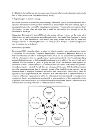 8. MIS adds to the intelligence, alertness, awareness of managers by providing them information in the
form of progress and review reports of an ongoing activity.
9. Helps managers in decision- making.
To gain the maximum benefits from your company's information system, you have to exploit all its
capacities. Information systems gain their importance by processing the data from company inputs to
generate information that is useful for managing your operations. To increase the information system's
effectiveness, you can either add more data to make the information more accurate or use the
information in new ways.
Management Information Systems (MIS) not only include software systems, but the entire set of
business processes and resources that are used to pull together information from functional or tactical
systems. Data is then presented in a user-friendly and timely manner so that mid and upper-level
managers can use it to take the right actions. The entire system is designed so that the company will
meet its strategic and tactical goals.
Nature and Scope of MIS:
The concept of MIS is interdisciplinary in nature, i.e. it has borrowed its concepts from a large number
of disciplines like Accounting, Computers, Organizations, Management, Operations Research and
Behavioural Sciences, etc .MIS is neither a pure science nor an art; it is recognized as a combination of
both. An information system is a logical system, which is concerned with ‗how‘ something is being
accomplished and thus may be differentiated from physical system, which is the process itself and is
concerned with the content or ‗what‘ is going on.MIS ,in fact encompasses both physical and
information systems. There has been a lot of debate on the issue whether MIS is more management –
oriented or computer –oriented. Though there are advocates of both sides, MIS should be considered
more of a management subject than of computers because of the simple logic that computers are just
tool in the hands of managers. Computers are used for their characteristics like accuracy, speed and
capacity to handle large amount of data. Nowadays MIS finds application in all functional areas of
every type of business organizations at all levels. MIS caters to information needs of managers in an
organization, thus its scope lies in structured as well as unstructured type of information which could
be gathered from internal as well as external sources of the organization. Further, with the advent of
communication technology, the scope of MIS has increased manifold.
 