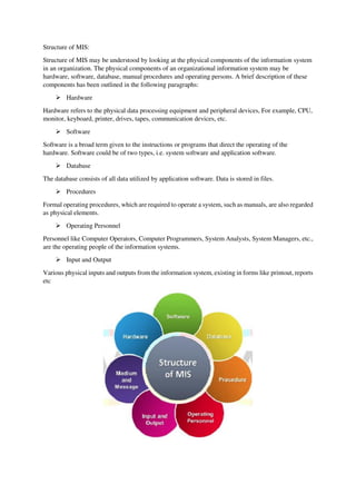 Structure of MIS:
Structure of MIS may be understood by looking at the physical components of the information system
in an organization. The physical components of an organizational information system may be
hardware, software, database, manual procedures and operating persons. A brief description of these
components has been outlined in the following paragraphs:
 Hardware
Hardware refers to the physical data processing equipment and peripheral devices, For example, CPU,
monitor, keyboard, printer, drives, tapes, communication devices, etc.
 Software
Software is a broad term given to the instructions or programs that direct the operating of the
hardware. Software could be of two types, i.e. system software and application software.
 Database
The database consists of all data utilized by application software. Data is stored in files.
 Procedures
Formal operating procedures, which are required to operate a system, such as manuals, are also regarded
as physical elements.
 Operating Personnel
Personnel like Computer Operators, Computer Programmers, System Analysts, System Managers, etc.,
are the operating people of the information systems.
 Input and Output
Various physical inputs and outputs from the information system, existing in forms like printout, reports
etc
 