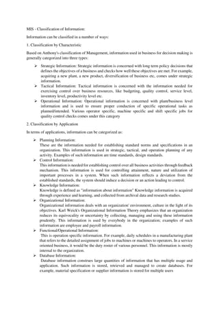 MIS - Classification of Information:
Information can be classified in a number of ways:
1. Classification by Characteristic
Based on Anthony's classification of Management, information used in business for decision making is
generally categorized into three types:
 Strategic Information: Strategic information is concerned with long term policy decisions that
defines the objectives of a business and checks how well these objectives are met. For example,
acquiring a new plant, a new product, diversification of business etc, comes under strategic
information.
 Tactical Information: Tactical information is concerned with the information needed for
exercising control over business resources, like budgeting, quality control, service level,
inventory level, productivity level etc.
 Operational Information: Operational information is concerned with plant/business level
information and is used to ensure proper conduction of specific operational tasks as
planned/intended. Various operator specific, machine specific and shift specific jobs for
quality control checks comes under this category
2. Classification by Application
In terms of applications, information can be categorized as:
 Planning Information:
These are the information needed for establishing standard norms and specifications in an
organization. This information is used in strategic, tactical, and operation planning of any
activity. Examples of such information are time standards, design standards.
 Control Information:
This information is needed for establishing control over all business activities through feedback
mechanism. This information is used for controlling attainment, nature and utilization of
important processes in a system. When such information reflects a deviation from the
established standards, the system should induce a decision or an action leading to control.
 Knowledge Information:
Knowledge is defined as "information about information" Knowledge information is acquired
through experience and learning, and collected from archival data and research studies.
 Organizational Information:
Organizational information deals with an organization' environment, culture in the light of its
objectives. Karl Weick's Organizational Information Theory emphasizes that an organization
reduces its equivocality or uncertainty by collecting, managing and using these information
prudently. This information is used by everybody in the organization; examples of such
information are employee and payroll information.
 Functional/Operational Information:
This is operation specific information. For example, daily schedules in a manufacturing plant
that refers to the detailed assignment of jobs to machines or machines to operators. In a service
oriented business, it would be the duty roster of various personnel. This information is mostly
internal to the organization.
 Database Information:
Database information construes large quantities of information that has multiple usage and
application. Such information is stored, retrieved and managed to create databases. For
example, material specification or supplier information is stored for multiple users
 