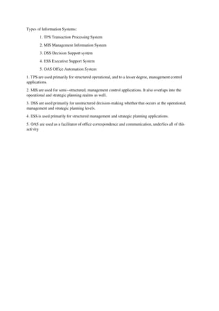 Types of Information Systems:
1. TPS Transaction Processing System
2. MIS Management Information System
3. DSS Decision Support system
4. ESS Executive Support System
5. OAS Office Automation System
1. TPS are used primarily for structured operational, and to a lesser degree, management control
applications.
2. MIS are used for semi--structured, management control applications. It also overlaps into the
operational and strategic planning realms as well.
3. DSS are used primarily for unstructured decision-making whether that occurs at the operational,
management and strategic planning levels.
4. ESS is used primarily for structured management and strategic planning applications.
5. OAS are used as a facilitator of office correspondence and communication, underlies all of this
activity
 