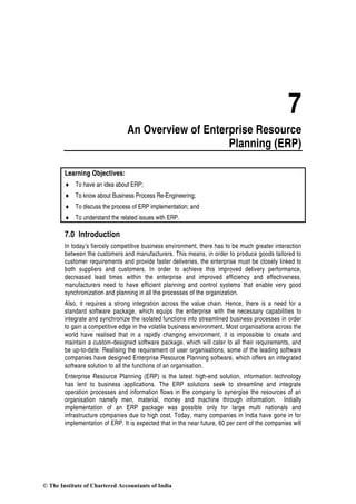 7
An Overview of Enterprise Resource
Planning (ERP)
Learning Objectives:
♦ To have an idea about ERP;
♦ To know about Business Process Re-Engineering;
♦ To discuss the process of ERP implementation; and
♦ To understand the related issues with ERP.
7.0 Introduction
In today’s fiercely competitive business environment, there has to be much greater interaction
between the customers and manufacturers. This means, in order to produce goods tailored to
customer requirements and provide faster deliveries, the enterprise must be closely linked to
both suppliers and customers. In order to achieve this improved delivery performance,
decreased lead times within the enterprise and improved efficiency and effectiveness,
manufacturers need to have efficient planning and control systems that enable very good
synchronization and planning in all the processes of the organization.
Also, it requires a strong integration across the value chain. Hence, there is a need for a
standard software package, which equips the enterprise with the necessary capabilities to
integrate and synchronize the isolated functions into streamlined business processes in order
to gain a competitive edge in the volatile business environment. Most organisations across the
world have realised that in a rapidly changing environment, it is impossible to create and
maintain a custom-designed software package, which will cater to all their requirements, and
be up-to-date. Realising the requirement of user organisations, some of the leading software
companies have designed Enterprise Resource Planning software, which offers an integrated
software solution to all the functions of an organisation.
Enterprise Resource Planning (ERP) is the latest high-end solution, information technology
has lent to business applications. The ERP solutions seek to streamline and integrate
operation processes and information flows in the company to synergise the resources of an
organisation namely men, material, money and machine through information. Initially
implementation of an ERP package was possible only for large multi nationals and
infrastructure companies due to high cost. Today, many companies in India have gone in for
implementation of ERP. It is expected that in the near future, 60 per cent of the companies will
© The Institute of Chartered Accountants of India
 