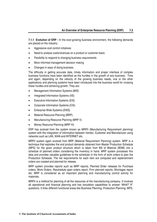 An Overview of Enterprise Resource Planning (ERP) 7.3
7.1.1 Evolution of ERP : In the ever-growing business environment, the following demands
are placed on the industry:
• Aggressive cost control initiatives
• Need to analyse costs/revenues on a product or customer basis
• Flexibility to respond to changing business requirements
• More informed management decision making
• Changes in ways of doing business.
The difficulty in getting accurate data, timely information and proper interface of complex
business functions have been identified as the hurdles in the growth of any business. Time
and again, depending on the velocity of the growing business needs, one or the other
applications and planning systems have been introduced into the business world for crossing
these hurdles and achieving growth. They are:
• Management Information Systems (MIS)
• Integrated Information Systems (IIS)
• Executive Information Systems (EIS)
• Corporate Information Systems (CIS)
• Enterprise Wide Systems (EWS)
• Material Resource Planning (MRP)
• Manufacturing Resource Planning (MRP II)
• Money Resource Planning (MRP III)
ERP has evolved from the system known as MRPII (Manufacturing Requirement planning)
system with the integration of information between Vendor, Customer and Manufacturer using
networks such as LAN, WAN and INTERNET etc.
MRPII system again evolved from MRP (Material Requirement Planning) system. MRP is a
technique that explodes the end product demands obtained from Master Production Schedule
(MPS) for the given product structure which is taken from Bill of Material (BOM) into a
schedule of planned orders considering the inventory in hand. MRP system processes this
data and provides valuable guidelines to the scheduler in the form of work orders to plan the
Production Schedule. The net requirements for each item are computed and replenishment
orders are created and planned for release.
MRP system provides reports such as MRP reports, Planned Order releases for Purchase
orders, Work Orders, Reschedule open orders report, Firm planned reports, Shortages report
etc. MRP is considered as an important planning and manufacturing control activity for
materials.
MRPII is a method for planning of all the resources of the manufacturing company. It involves
all operational and financial planning and has simulation capabilities to answer ‘WHAT IF’
questions. It links different functional areas like Business Planning, Production Planning, MPS,
© The Institute of Chartered Accountants of India
 