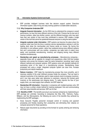 7.6 Information Systems Control and Audit
• ERP provides intelligent business tools like decision support system, Executive
information system, Data mining and easy working systems to enable better decisions.
7.1.5 Why Companies Undertake ERP
• Integrate financial information : As the CEO tries to understand the company’s overall
performance, he may find many different versions of the truth. Finance has its own set of
revenue numbers, sales has another version, and the different business units may each
have their own version of how much they contributed to revenue. ERP creates a single
version of the truth that cannot be questioned because everyone is using the same system.
• Integrate customer order information : ERP systems can become the place where the
customer order lives from the time a customer service representative receives it until the
loading dock ships the merchandise and finance sends an invoice. By having this
information in one software system, rather than scattered among many different systems
that can’t communicate with one another, companies can keep track of orders more
easily, and coordinate manufacturing, inventory and shipping among many different
locations simultaneously.
• Standardise and speed up manufacturing processes : Manufacturing companies -
especially those with an appetite for mergers and acquisitions—often find that multiple
business units across the company make the same transaction/ recording/ report using
different methods and computer systems. ERP systems come with standard methods for
automating some of the steps of a manufacturing process. Standardising those
processes and using a single, integrated computer system can save time, increase
productivity and reduce headcount.
• Reduce inventory : ERP helps the manufacturing process flow more smoothly, and it
improves visibility of the order fulfilment process inside the company. That can lead to
reduced inventories of the materials used to make products (work-in-progress inventory),
and it can help users better plan deliveries to customers, reducing the finished good
inventory at the warehouses and shipping docks. To really improve the flow of your
supply chain, you need supply chain software, but ERP helps too.
• Standardise HR information : Especially in companies with multiple business units, HR
may not have a unified, simple method for tracking employees’ time and communicating
with them about benefits and services. ERP can fix that.
7.1.6 Benefits of ERP : The benefits accruing to any business enterprise by implementing an
ERP package are unlimited. According to companies like Nike, DHL, Tektronix, Fujitsu,
Millipore, and Sun Microsystems, the following are some of the benefits they achieved by
implementing the ERP packages :
• Gives Accounts Payable personnel increased control of invoicing and payment
processing and thereby boosting their productivity and eliminating their reliance on
computer personnel for these operations.
• Reduce paper documents by providing on-line formats for quickly entering and retrieving
information.
© The Institute of Chartered Accountants of India
 