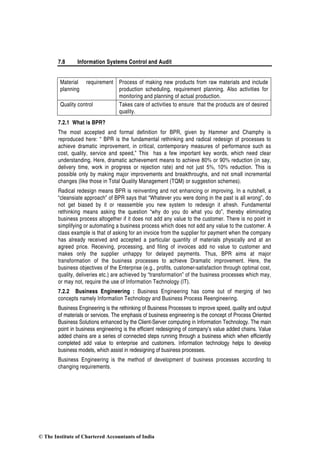 7.8 Information Systems Control and Audit
Material requirement
planning
Process of making new products from raw materials and include
production scheduling, requirement planning. Also activities for
monitoring and planning of actual production.
Quality control Takes care of activities to ensure that the products are of desired
quality.
7.2.1 What is BPR?
The most accepted and formal definition for BPR, given by Hammer and Champhy is
reproduced here: “ BPR is the fundamental rethinking and radical redesign of processes to
achieve dramatic improvement, in critical, contemporary measures of performance such as
cost, quality, service and speed,” This has a few important key words, which need clear
understanding. Here, dramatic achievement means to achieve 80% or 90% reduction (in say,
delivery time, work in progress or rejection rate) and not just 5%, 10% reduction. This is
possible only by making major improvements and breakthroughs, and not small incremental
changes (like those in Total Quality Management (TQM) or suggestion schemes).
Radical redesign means BPR is reinventing and not enhancing or improving. In a nutshell, a
“cleansiate approach” of BPR says that “Whatever you were doing in the past is all wrong”, do
not get biased by it or reassemble you new system to redesign it afresh. Fundamental
rethinking means asking the question “why do you do what you do”, thereby eliminating
business process altogether if it does not add any value to the customer. There is no point in
simplifying or automating a business process which does not add any value to the customer. A
class example is that of asking for an invoice from the supplier for payment when the company
has already received and accepted a particular quantity of materials physically and at an
agreed price. Receiving, processing, and filing of invoices add no value to customer and
makes only the supplier unhappy for delayed payments. Thus, BPR aims at major
transformation of the business processes to achieve Dramatic improvement. Here, the
business objectives of the Enterprise (e.g., profits, customer-satisfaction through optimal cost,
quality, deliveries etc.) are achieved by “transformation” of the business processes which may,
or may not, require the use of Information Technology (IT).
7.2.2 Business Engineering : Business Engineering has come out of merging of two
concepts namely Information Technology and Business Process Reengineering.
Business Engineering is the rethinking of Business Processes to improve speed, quality and output
of materials or services. The emphasis of business engineering is the concept of Process Oriented
Business Solutions enhanced by the Client-Server computing in Information Technology. The main
point in business engineering is the efficient redesigning of company’s value added chains. Value
added chains are a series of connected steps running through a business which when efficiently
completed add value to enterprise and customers. Information technology helps to develop
business models, which assist in redesigning of business processes.
Business Engineering is the method of development of business processes according to
changing requirements.
© The Institute of Chartered Accountants of India
 