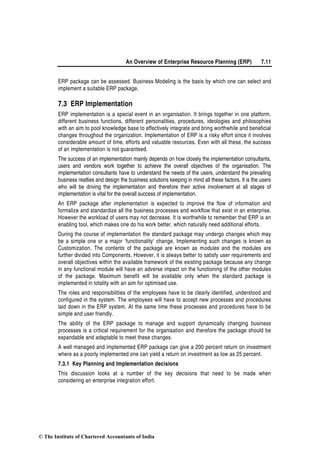 An Overview of Enterprise Resource Planning (ERP) 7.11
ERP package can be assessed. Business Modeling is the basis by which one can select and
implement a suitable ERP package.
7.3 ERP Implementation
ERP implementation is a special event in an organisation. It brings together in one platform,
different business functions, different personalities, procedures, ideologies and philosophies
with an aim to pool knowledge base to effectively integrate and bring worthwhile and beneficial
changes throughout the organization. Implementation of ERP is a risky effort since it involves
considerable amount of time, efforts and valuable resources. Even with all these, the success
of an implementation is not guaranteed.
The success of an implementation mainly depends on how closely the implementation consultants,
users and vendors work together to achieve the overall objectives of the organisation. The
implementation consultants have to understand the needs of the users, understand the prevailing
business realties and design the business solutions keeping in mind all these factors. It is the users
who will be driving the implementation and therefore their active involvement at all stages of
implementation is vital for the overall success of implementation.
An ERP package after implementation is expected to improve the flow of information and
formalize and standardize all the business processes and workflow that exist in an enterprise.
However the workload of users may not decrease. It is worthwhile to remember that ERP is an
enabling tool, which makes one do his work better, which naturally need additional efforts.
During the course of implementation the standard package may undergo changes which may
be a simple one or a major ‘functionality’ change. Implementing such changes is known as
Customization. The contents of the package are known as modules and the modules are
further divided into Components. However, it is always better to satisfy user requirements and
overall objectives within the available framework of the existing package because any change
in any functional module will have an adverse impact on the functioning of the other modules
of the package. Maximum benefit will be available only when the standard package is
implemented in totality with an aim for optimised use.
The roles and responsibilities of the employees have to be clearly identified, understood and
configured in the system. The employees will have to accept new processes and procedures
laid down in the ERP system. At the same time these processes and procedures have to be
simple and user friendly.
The ability of the ERP package to manage and support dynamically changing business
processes is a critical requirement for the organisation and therefore the package should be
expandable and adaptable to meet these changes.
A well managed and implemented ERP package can give a 200 percent return on investment
where as a poorly implemented one can yield a return on investment as low as 25 percent.
7.3.1 Key Planning and Implementation decisions
This discussion looks at a number of the key decisions that need to be made when
considering an enterprise integration effort.
© The Institute of Chartered Accountants of India
 